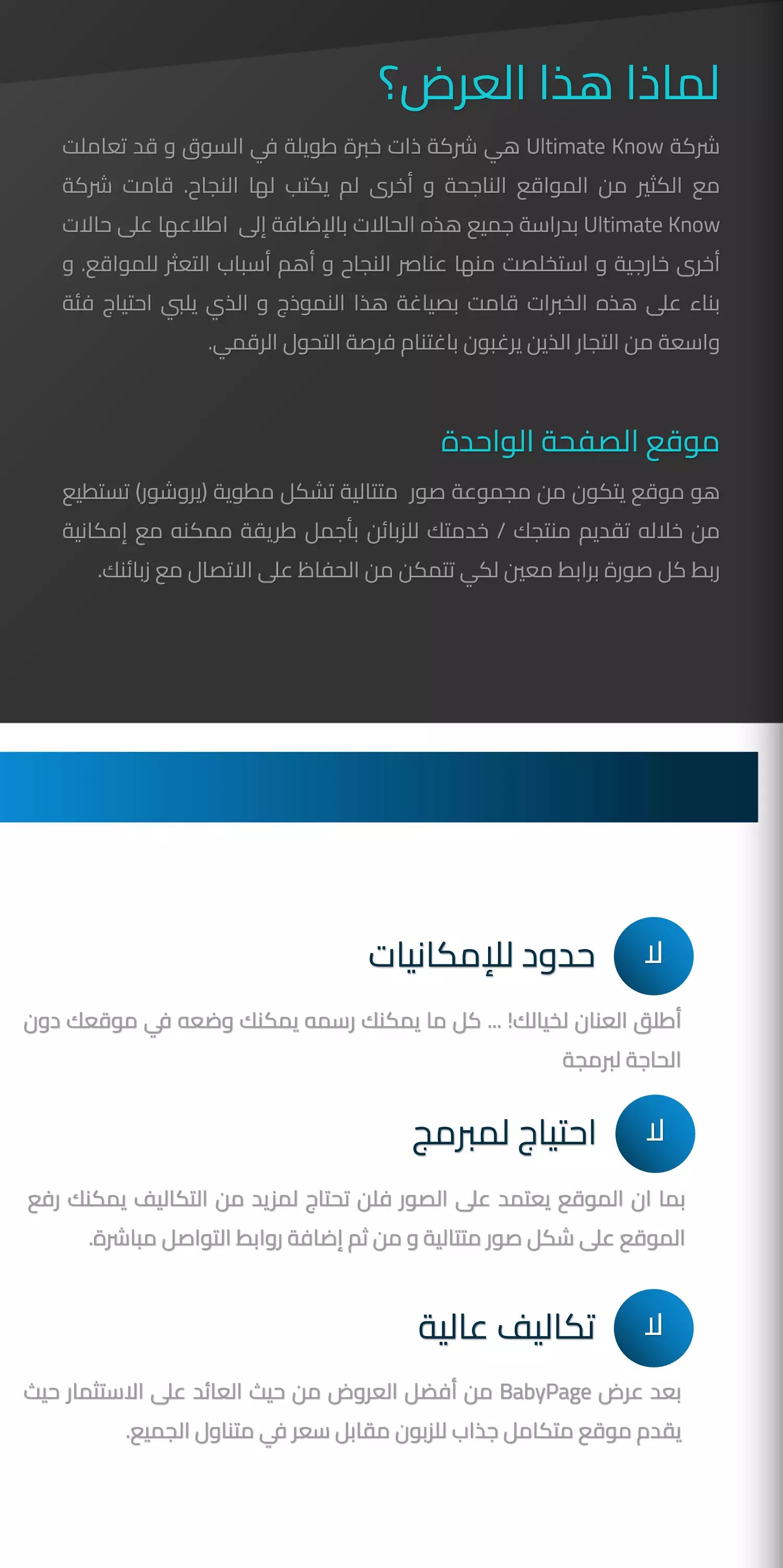 لماذا هذا العرض؟  شركة Ultimate Know هي شركة ذات خبرة طويلة في السوق و قد تعاملت مع الكثير من المواقع الناجحة و أخرى لم يكتب لها النجاح. قامت شركة Ultimate Know بدراسة جميع هذه الحالات بالإضافة إلى  اطلاعها على حالات أخرى خارجية و استخلصت منها عناصر النجاح و أهم أسباب التعثر للمواقع. و بناء على هذه الخبرات قامت بصياغة هذا النموذج و الذي يلبي احتياج فئة  واسعة من التجار الذين يرغبون باغتنام فرصة التحول الرقمي.  موقع الصفحة الواحدة  هو موقع يتكون من مجموعة صور  متتالية تشكل مطوية (يروشور) تستطيع من خلاله تقديم منتجك / خدمتك للزبائن بأجمل طريقة ممكنه مع إمكانية ربط كل صورة برابط معين لكي تتمكن من الحفاظ على الاتصال مع زبائنكلاحدود للإمكانيات  أطلق العنان لخيالك! ... كل ما يمكنك رسمه يمكنك وضعه في موقعك دون الحاجة لبرمجة  لااحتياج لمبرمج بما ان الموقع يعتمد على الصور فلن تحتاج لمزيد من التكاليف يمكنك رفع الموقع على شكل صور متتالية و من ثم إضافة روابط التواصل مباشرة. لاتكاليف عالية بعد عرض BabyPage من أفضل العروض من حيث العائد على الاستثمار حيث يقدم موقع متكامل جذاب للزبون مقابل سعر في متناول الجميع. .   