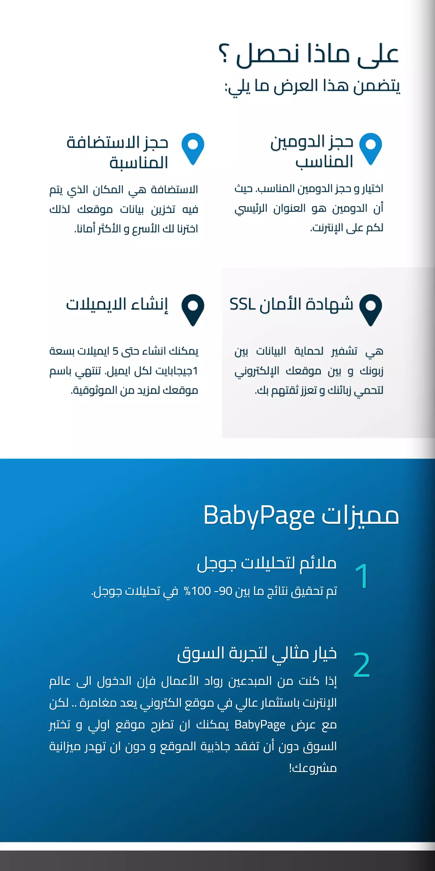 على ماذا نحصل ؟ يتضمن هذا العرض ما يلي: حجز الدومين المناسب  اختيار و حجز الدومين المناسب. حيث أن الدومين هو العنوان الرئيسي لكم على الإنترنت.  حجز الاستضافة المناسبة  الاستضافة هي المكان الذي يتم فيه تخزين بيانات موقعك لذلك اخترنا لك الأسرع و الأكثر أمانا. شهادة الأمان SSL هي تشفير لحماية البيانات بين زبونك و بين موقعك الإلكتروني لتحمي زبائنك و تعزز ثقتهم بك. إنشاء الايميلات يمكنك انشاء حتى 5 ايميلات بسعة 1جيجابايت لكل ايميل. تنتهي باسم موقعك لمزيد من الموثوقية.  مميزات BabyPage تم تحقيق نتائج ما بين 90- 100%  في تحليلات جوجل.  ملائم لتحليلات جوجل خيار مثالي لتجربة السوق إذا كنت من المبدعين رواد الأعمال فإن الدخول الى عالم الإنترنت باستثمار عالي في موقع الكتروني يعد مغامرة .. لكن مع عرض BabyPage يمكنك ان تطرح موقع اولي و تختبر السوق دون أن تفقد جاذبية الموقع و دون ان تهدر ميزانية مشروعك! 