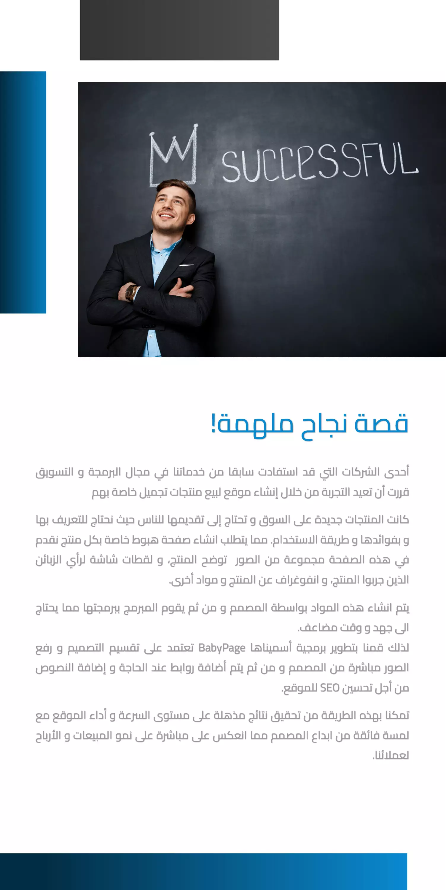 أحدى الشركات التي قد استفادت سابقا من خدماتنا في مجال البرمجة و التسويق قررت أن تعيد التجربة من خلال إنشاء موقع لبيع منتجات تجميل خاصة بهم كانت المنتجات جديدة على السوق و تحتاج إلى تقديمها للناس حيث نحتاج للتعريف بها و بفوائدها و طريقة الاستخدام. مما يتطلب انشاء صفحة هبوط خاصة بكل منتج نقدم في هذه الصفحة مجموعة من الصور توضح المنتج، و لقطات شاشة لرأي الزبائن الذين جربوا المنتج، و انفوغراف عن المنتج و مواد أخرى. يتم انشاء هذه المواد بواسطة المصمم و من ثم يقوم المبرمج ببرمجتها مما يحتاج الى جهد و وقت مضاعف. لذلك قمنا بتطوير برمجية أسميناها BabyPage تعتمد على تقسيم التصميم و رفع الصور مباشرة من المصمم و من ثم يتم أضافة روابط عند الحاجة و إضافة النصوص من أجل تحسين SEO للموقع. تمكنا بهذه الطريقة من تحقيق نتائج مذهلة على مستوى السرعة و أداء الموقع مع لمسة فائقة من ابداع المصمم مما انعكس على مباشرة على نمو المبيعات و الأرباح لعملائنا. قصة نجاح ملهمة